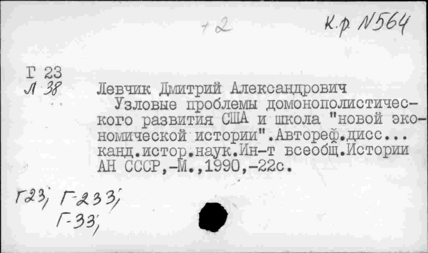 ﻿Г 23
Л Ж
Левчик Дмитрий Александрович
Узловые проблемы домонополистического развития США и школа "новой эко комической истории".Автореф.дисс... канд.истор.наук.Ин-т всеобщ.Истории АН СССР,-М.,1990,-22с.